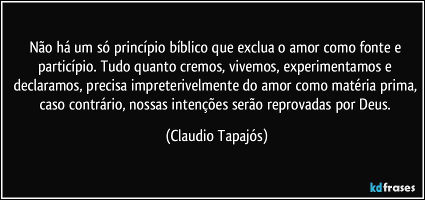 Não há um só princípio bíblico que exclua o amor como fonte e particípio. Tudo quanto cremos, vivemos, experimentamos e declaramos, precisa impreterivelmente do amor como matéria prima, caso contrário, nossas intenções serão reprovadas por Deus. (Claudio Tapajós)