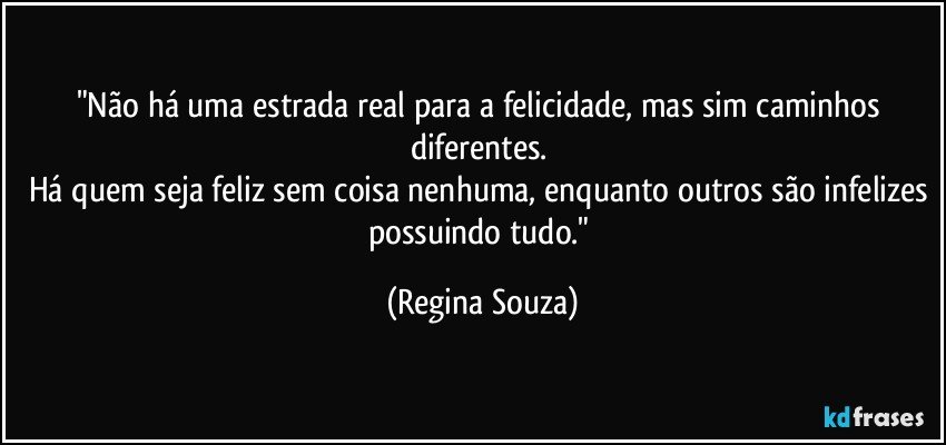 "Não há uma estrada real para a felicidade, mas sim caminhos diferentes. 
Há quem seja feliz sem coisa nenhuma, enquanto outros são infelizes possuindo tudo." (Regina Souza)