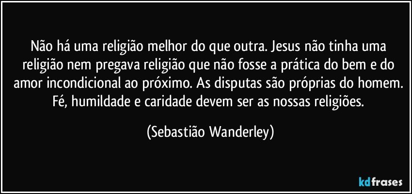 Não há uma religião melhor do que outra. Jesus não tinha uma religião nem pregava religião que não fosse a prática do bem e do amor incondicional ao próximo. As disputas são próprias do homem. Fé, humildade e caridade devem ser as nossas religiões. (Sebastião Wanderley)