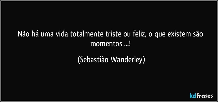 Não há uma vida totalmente triste ou feliz, o que existem são momentos ...! (Sebastião Wanderley)