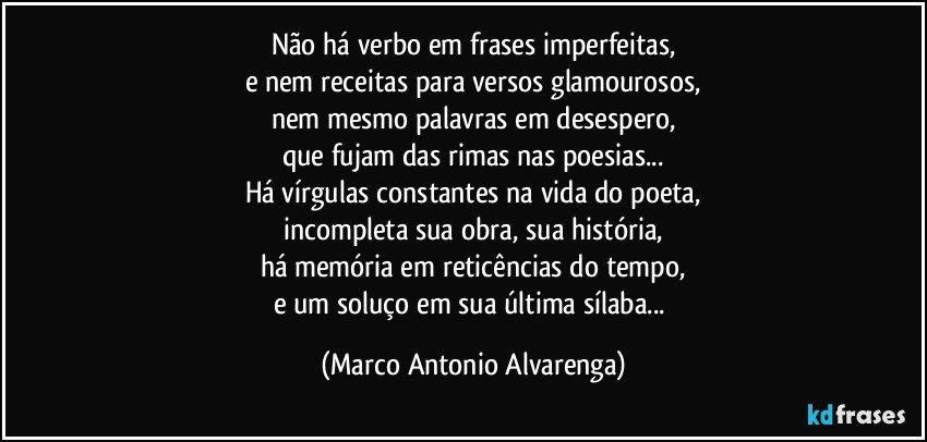 Não há verbo em frases imperfeitas,
e nem receitas para versos glamourosos,
nem mesmo palavras em desespero,
que fujam das rimas nas poesias...
Há vírgulas constantes na vida do poeta,
incompleta sua obra, sua história,
há memória em reticências do tempo,
e um soluço em sua última sílaba... (Marco Antonio Alvarenga)