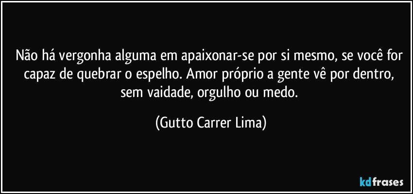 Não há vergonha alguma em apaixonar-se por si mesmo, se você for capaz de quebrar o espelho. Amor próprio a gente vê por dentro, sem vaidade, orgulho ou medo. (Gutto Carrer Lima)