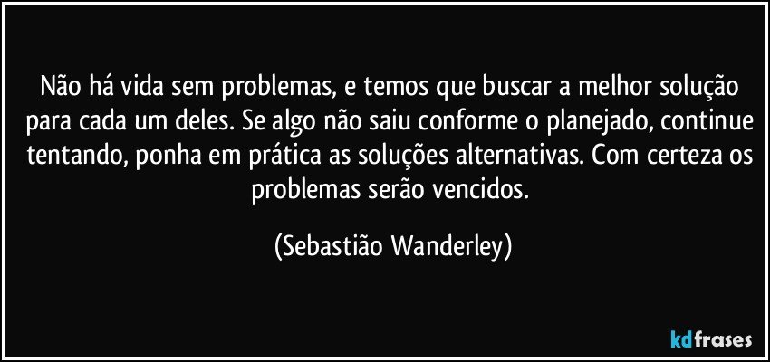 Não há vida sem problemas, e temos que buscar a melhor solução para cada um deles. Se algo não saiu conforme o planejado, continue tentando, ponha em prática as soluções alternativas. Com certeza os problemas serão vencidos. (Sebastião Wanderley)