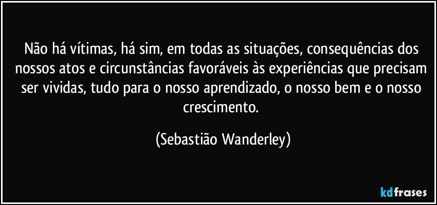 Não há vítimas, há sim, em todas as situações, consequências dos nossos atos e circunstâncias favoráveis às experiências que precisam ser vividas, tudo para o nosso aprendizado, o nosso bem e o nosso crescimento. (Sebastião Wanderley)