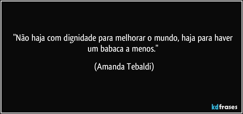 "Não haja com dignidade para melhorar o mundo, haja para haver um babaca a menos." (Amanda Tebaldi)