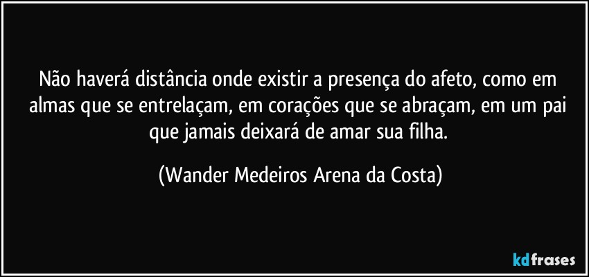 Não haverá distância onde existir a presença do afeto, como em almas que se entrelaçam, em corações que se abraçam, em um pai que jamais deixará de amar sua filha. (Wander Medeiros Arena da Costa)