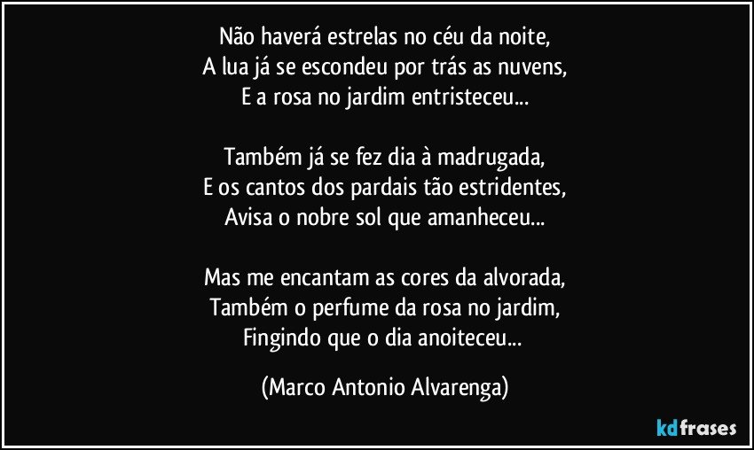 Não haverá estrelas no céu da noite,
A lua já se escondeu por trás as nuvens,
E a rosa no jardim entristeceu...

Também já se fez dia à madrugada,
E os cantos dos pardais tão estridentes,
Avisa o nobre sol que amanheceu...

Mas me encantam as cores da alvorada,
Também o perfume da rosa no jardim,
Fingindo que o dia anoiteceu... (Marco Antonio Alvarenga)