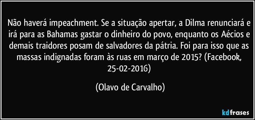 Não haverá impeachment. Se a situação apertar, a Dilma renunciará e irá para as Bahamas gastar o dinheiro do povo, enquanto os Aécios e demais traidores posam de salvadores da pátria. Foi para isso que as massas indignadas foram às ruas em março de 2015? (Facebook, 25-02-2016) (Olavo de Carvalho)