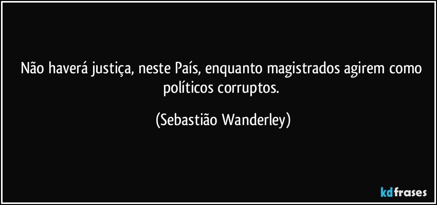 Não haverá justiça, neste País, enquanto magistrados agirem como políticos corruptos. (Sebastião Wanderley)