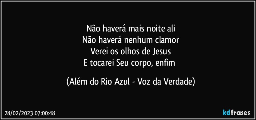 Não haverá mais noite ali
Não haverá nenhum clamor
Verei os olhos de Jesus
E tocarei Seu corpo, enfim (Além do Rio Azul - Voz da Verdade)