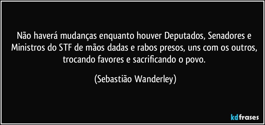 Não haverá mudanças enquanto houver Deputados, Senadores e Ministros do STF de mãos dadas e rabos presos, uns com os outros, trocando favores e sacrificando o povo. (Sebastião Wanderley)