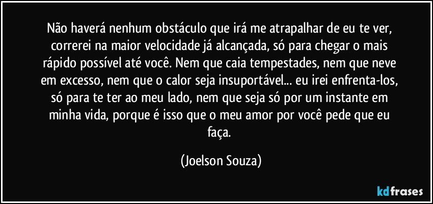 Não haverá nenhum obstáculo que irá me atrapalhar de eu te ver, correrei na maior velocidade já alcançada, só para chegar o mais rápido possível até você. Nem que caia tempestades, nem que neve em excesso, nem que o calor seja insuportável... eu irei enfrenta-los, só para te ter ao meu lado, nem que seja só por um instante em minha vida, porque é isso que o meu amor por você pede que eu faça. (Joelson Souza)