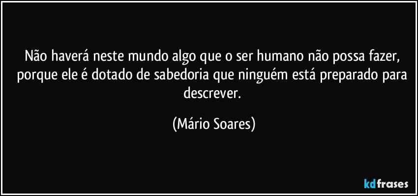 Não haverá neste mundo algo que o ser humano não possa fazer, porque ele é dotado de sabedoria que ninguém está preparado para descrever. (Mário Soares)