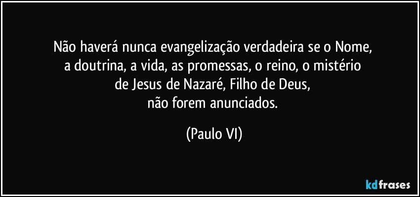 Não haverá nunca evangelização verdadeira se o Nome, 
a doutrina, a vida, as promessas, o reino, o mistério 
de Jesus de Nazaré, Filho de Deus, 
não forem anunciados. (Paulo VI)