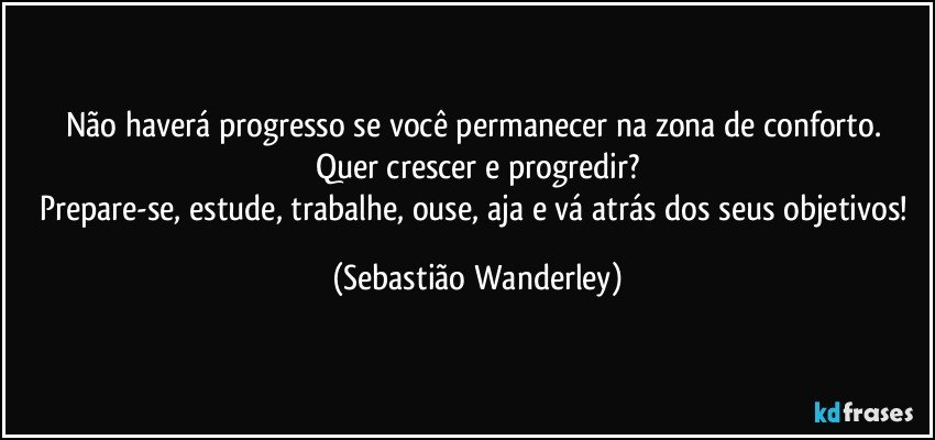 Não haverá progresso se você permanecer na zona de conforto. 
Quer crescer e progredir?
Prepare-se, estude, trabalhe, ouse, aja e vá atrás dos seus objetivos! (Sebastião Wanderley)