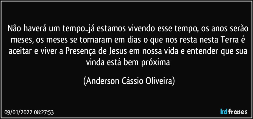 Não haverá um tempo..já estamos vivendo esse tempo, os anos serão meses, os meses se tornaram em dias o que nos resta nesta Terra é aceitar e viver a Presença de Jesus em nossa vida e entender que sua vinda está bem próxima (Anderson Cássio Oliveira)