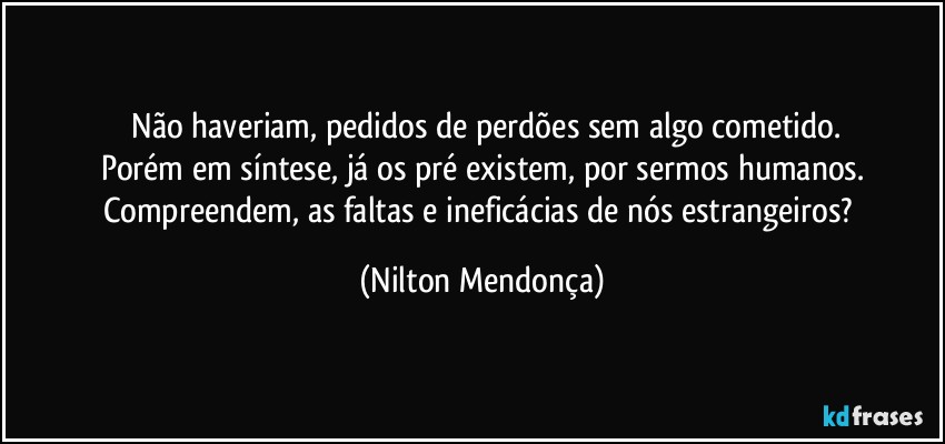 ⁠Não haveriam, pedidos de perdões sem algo cometido.
Porém em síntese, já os pré existem, por sermos humanos.
Compreendem, as faltas e ineficácias de nós estrangeiros? (Nilton Mendonça)