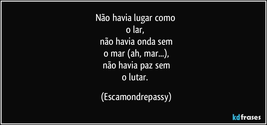 Não havia lugar como 
o lar, 
não havia onda sem
o mar (ah, mar...),
não havia paz sem
o lutar. (Escamondrepassy)