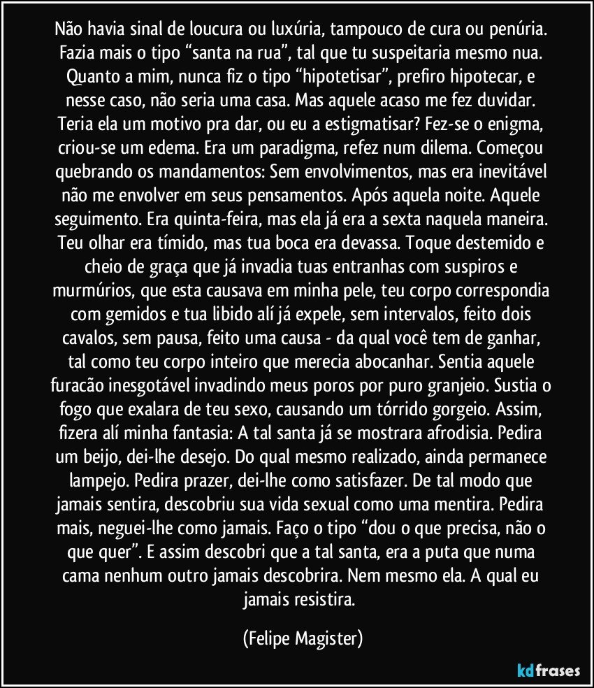 Não havia sinal de loucura ou luxúria, tampouco de cura ou penúria. Fazia mais o tipo “santa na rua”, tal que tu suspeitaria mesmo nua. Quanto a mim, nunca fiz o tipo “hipotetisar”, prefiro hipotecar, e nesse caso, não seria uma casa. Mas aquele acaso me fez duvidar. Teria ela um motivo pra dar, ou eu a estigmatisar? Fez-se o enigma, criou-se um edema. Era um paradigma, refez num dilema. Começou quebrando os mandamentos: Sem envolvimentos, mas era inevitável não me envolver em seus pensamentos. Após aquela noite. Aquele seguimento. Era quinta-feira, mas ela já era a sexta naquela maneira. Teu olhar era tímido, mas tua boca era devassa. Toque destemido e cheio de graça que já invadia tuas entranhas com suspiros e murmúrios, que esta causava em minha pele, teu corpo correspondia com gemidos e tua libido alí já expele, sem intervalos, feito dois cavalos, sem pausa, feito uma causa - da qual você tem de ganhar, tal como teu corpo inteiro que merecia abocanhar. Sentia aquele furacão inesgotável invadindo meus poros por puro granjeio. Sustia o fogo que exalara de teu sexo, causando um tórrido gorgeio. Assim, fizera alí minha fantasia: A tal santa já se mostrara afrodisia. Pedira um beijo, dei-lhe desejo. Do qual mesmo realizado, ainda permanece lampejo. Pedira prazer, dei-lhe como satisfazer. De tal modo que jamais sentira, descobriu sua vida sexual como uma mentira. Pedira mais, neguei-lhe como jamais. Faço o tipo “dou o que precisa, não o que quer”. E assim descobri que a tal santa, era a puta que numa cama nenhum outro jamais descobrira. Nem mesmo ela. A qual eu jamais resistira. (Felipe Magister)