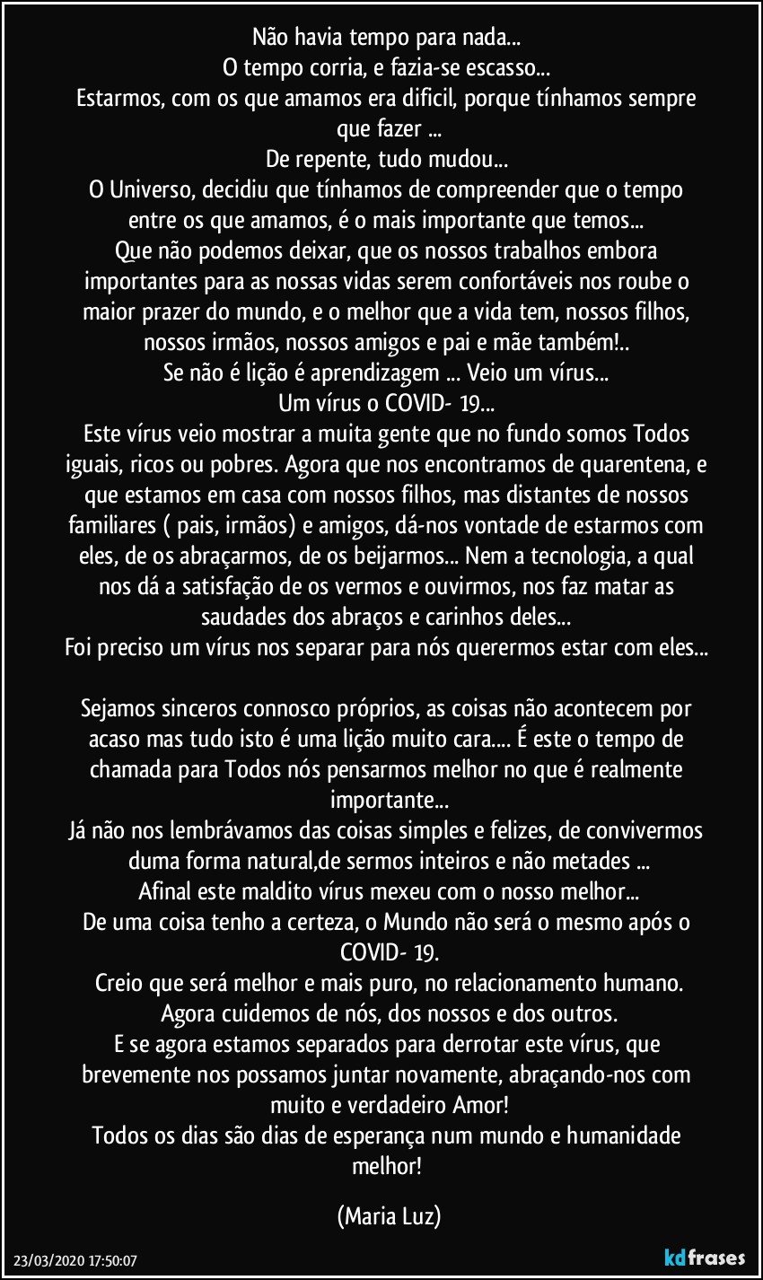 Não havia tempo para nada... 
O tempo corria, e fazia-se escasso... 
Estarmos, com os que amamos era dificil, porque tínhamos sempre que fazer ...
De repente, tudo mudou... 
O Universo, decidiu que tínhamos de compreender que o tempo entre os que amamos, é o mais importante que temos... 
Que não podemos deixar, que os nossos trabalhos embora importantes para as nossas vidas serem confortáveis nos roube o maior prazer do mundo, e o melhor que a vida tem, nossos filhos, nossos  irmãos, nossos amigos e pai e mãe também!.. 
Se não é lição é aprendizagem ... Veio um vírus... 
Um vírus o COVID- 19... 
Este vírus veio mostrar a muita gente que no fundo somos Todos iguais, ricos ou pobres. Agora que nos encontramos de quarentena, e que estamos em casa com nossos filhos, mas distantes de nossos familiares ( pais, irmãos) e amigos,  dá-nos vontade de estarmos com eles, de os abraçarmos, de os beijarmos... Nem a tecnologia, a qual nos dá a satisfação de os vermos e ouvirmos, nos faz matar as saudades dos abraços e carinhos deles...  
Foi preciso um vírus nos separar para nós querermos estar com eles... 
Sejamos sinceros connosco próprios, as coisas não acontecem por acaso mas tudo isto é uma lição muito cara...  É este o tempo de chamada para Todos nós pensarmos melhor no que é realmente importante...
Já não nos lembrávamos das coisas simples e felizes, de convivermos duma forma natural,de sermos inteiros e não metades ...
Afinal este maldito vírus mexeu com o nosso melhor...
De uma coisa tenho a certeza, o Mundo não será o mesmo após o COVID- 19.
Creio que será melhor e mais puro, no relacionamento humano.
Agora cuidemos de nós, dos nossos e dos outros.
E se agora estamos separados para derrotar este vírus, que brevemente nos possamos juntar novamente, abraçando-nos com muito e verdadeiro Amor!
Todos os dias são dias de esperança num mundo e humanidade melhor! (Maria Luz)