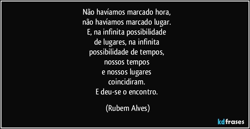 Não havíamos marcado hora, 
não havíamos marcado lugar. 
E, na infinita possibilidade 
de lugares, na infinita 
possibilidade de tempos, 
nossos tempos 
e nossos lugares 
coincidiram. 
E deu-se o encontro. (Rubem Alves)