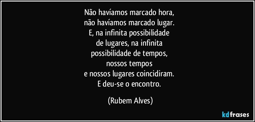 Não havíamos marcado hora, 
não havíamos marcado lugar. 
E, na infinita possibilidade 
de lugares, na infinita 
possibilidade de tempos, 
nossos tempos 
e nossos lugares coincidiram. 
E deu-se o encontro. (Rubem Alves)