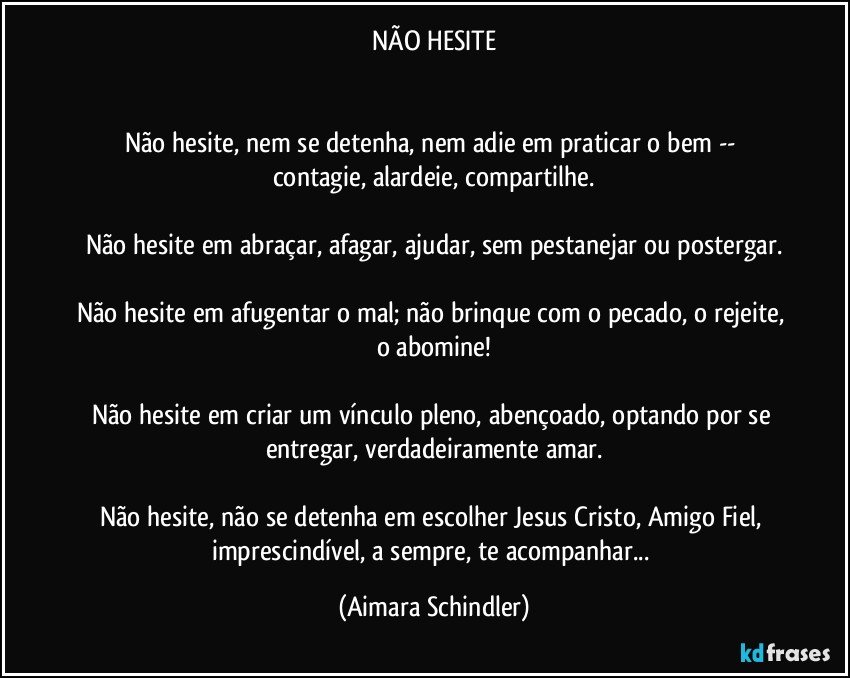 NÃO HESITE


Não hesite, nem se detenha, nem adie em praticar o bem --  contagie, alardeie, compartilhe.

Não hesite em abraçar, afagar, ajudar, sem pestanejar ou postergar.

Não hesite em afugentar o mal; não brinque com o pecado, o rejeite, o abomine!

Não hesite em criar um vínculo pleno, abençoado, optando por se entregar, verdadeiramente amar.

Não hesite, não se detenha em escolher Jesus Cristo, Amigo Fiel, imprescindível, a sempre, te acompanhar... (Aimara Schindler)