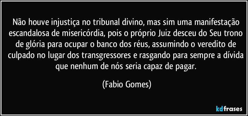 Não houve injustiça no tribunal divino, mas sim uma manifestação escandalosa de misericórdia, pois o próprio Juiz desceu do Seu trono de glória para ocupar o banco dos réus, assumindo o veredito de culpado no lugar dos transgressores e rasgando para sempre a dívida que nenhum de nós seria capaz de pagar. (Fabio Gomes)