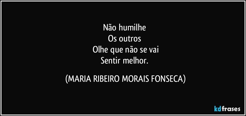 Não humilhe 
Os outros 
Olhe que não se vai
Sentir melhor. (MARIA RIBEIRO MORAIS FONSECA)