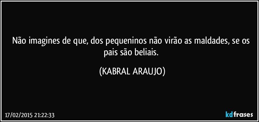 Não imagines de que, dos pequeninos não virão as maldades, se os pais são beliais. (KABRAL ARAUJO)