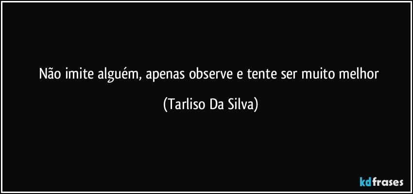 Não imite alguém, apenas observe e tente ser muito melhor (Tarliso Da Silva)