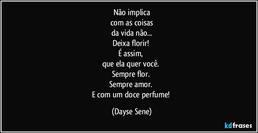 Não implica
com as coisas
da vida não...
Deixa florir! 
É assim, 
que ela quer você. 
Sempre flor. 
Sempre amor. 
E com um doce perfume! (Dayse Sene)