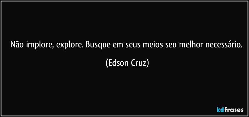 Não implore, explore. Busque em seus meios seu melhor necessário. (Edson Cruz)