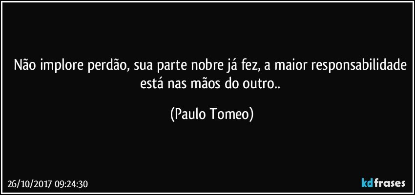 Não implore perdão, sua parte nobre já fez, a maior responsabilidade está nas mãos do outro.. (Paulo Tomeo)