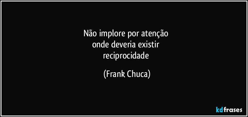 Não implore por atenção 
onde deveria existir 
reciprocidade (Frank Chuca)