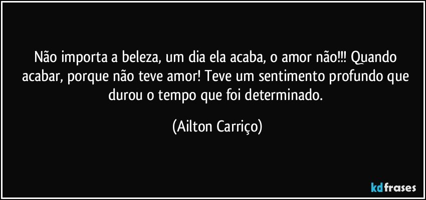 Não importa a beleza, um dia ela acaba, o amor não!!!  Quando acabar,  porque não teve amor! Teve um sentimento profundo que durou o tempo que foi determinado. (Ailton Carriço)