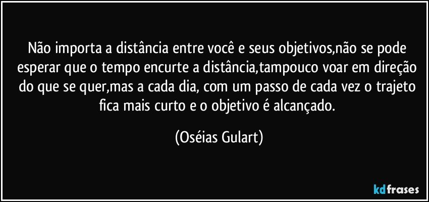 Não importa a distância entre você e seus objetivos,não se pode esperar que o tempo encurte a distância,tampouco voar em direção do que se quer,mas a cada dia, com um passo de cada vez o trajeto fica mais curto e o objetivo é alcançado. (Oséias Gulart)