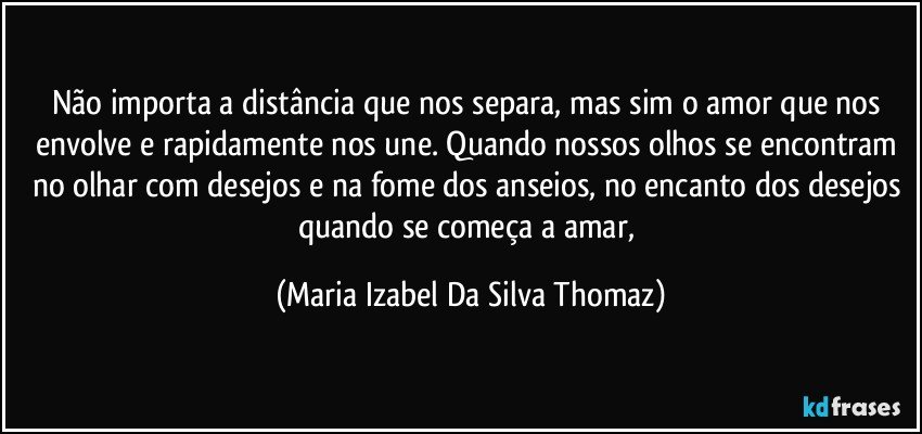 Não importa a distância que nos separa, mas sim o amor que nos envolve e rapidamente nos une. Quando nossos olhos se encontram no olhar com desejos  e na fome dos anseios, no encanto dos desejos quando se começa a amar, (Maria Izabel Da Silva Thomaz)