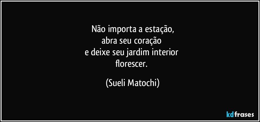 Não importa a estação,
abra seu coração 
e deixe seu jardim interior 
florescer. (Sueli Matochi)