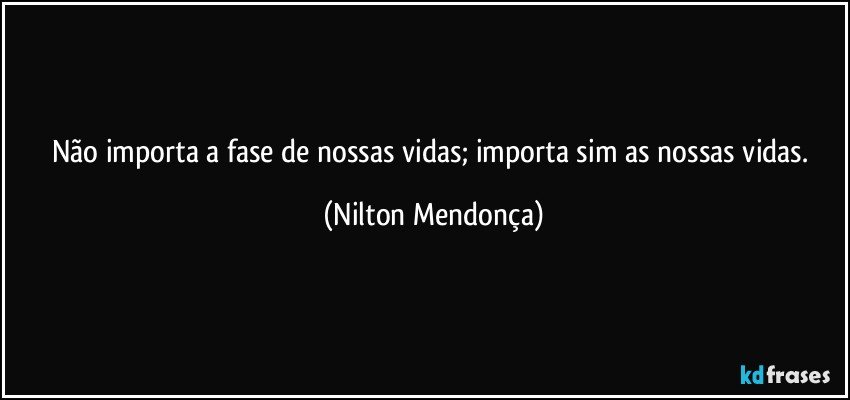 Não importa a fase de nossas vidas; importa sim as nossas vidas. (Nilton Mendonça)