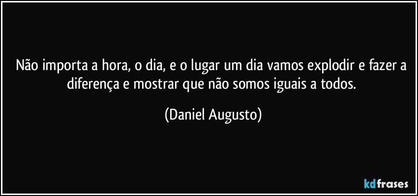 Não importa a hora, o dia, e o lugar um dia vamos explodir e fazer a diferença e mostrar que não somos iguais a todos. (Daniel Augusto)