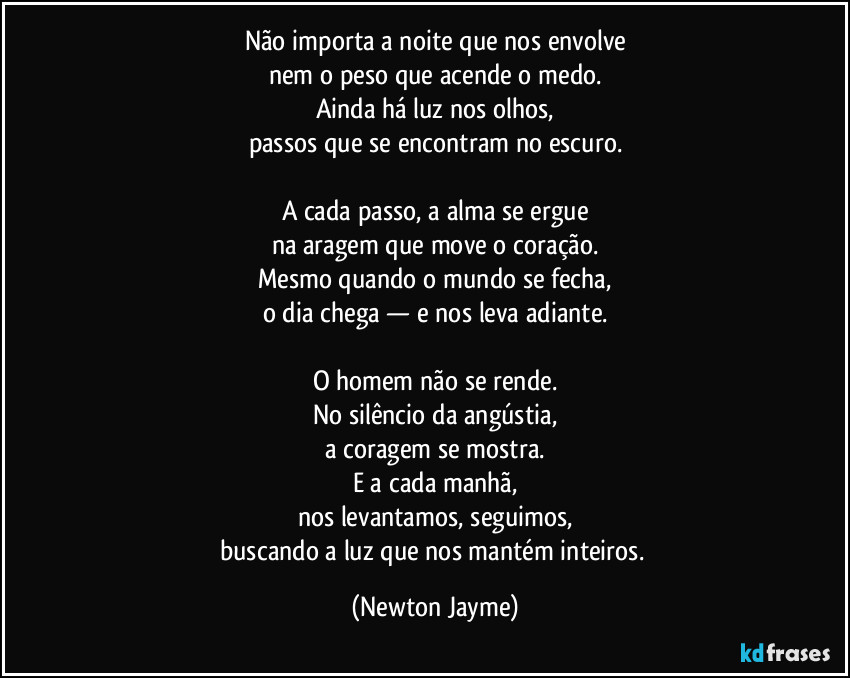 Não importa a noite que nos envolve
nem o peso que acende o medo.
Ainda há luz nos olhos,
passos que se encontram no escuro.

A cada passo, a alma se ergue
na aragem que move o coração.
Mesmo quando o mundo se fecha,
o dia chega — e nos leva adiante.

O homem não se rende.
No silêncio da angústia,
a coragem se mostra.
E a cada manhã,
nos levantamos, seguimos,
buscando a luz que nos mantém inteiros. (Newton Jayme)
