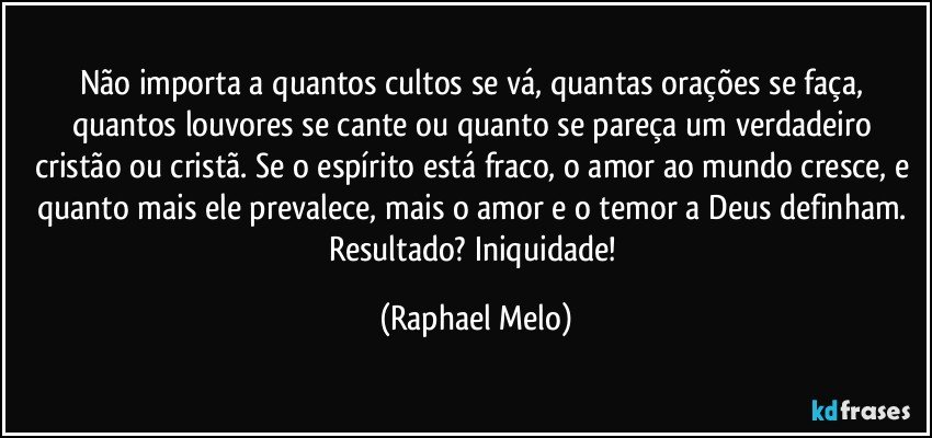 Não importa a quantos cultos se vá, quantas orações se faça, quantos louvores se cante ou quanto se pareça um verdadeiro cristão ou cristã. Se o espírito está fraco, o amor ao mundo cresce, e quanto mais ele prevalece, mais o amor e o temor a Deus definham. Resultado? Iniquidade! (Raphael Melo)