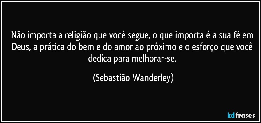 Não importa a religião que você segue, o que importa é a sua fé em Deus, a prática do bem e do amor ao próximo e o esforço que você dedica para melhorar-se. (Sebastião Wanderley)