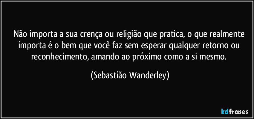 Não importa a sua crença ou religião que pratica, o que realmente importa é o bem que você faz sem esperar qualquer retorno ou reconhecimento, amando ao próximo como a si mesmo. (Sebastião Wanderley)