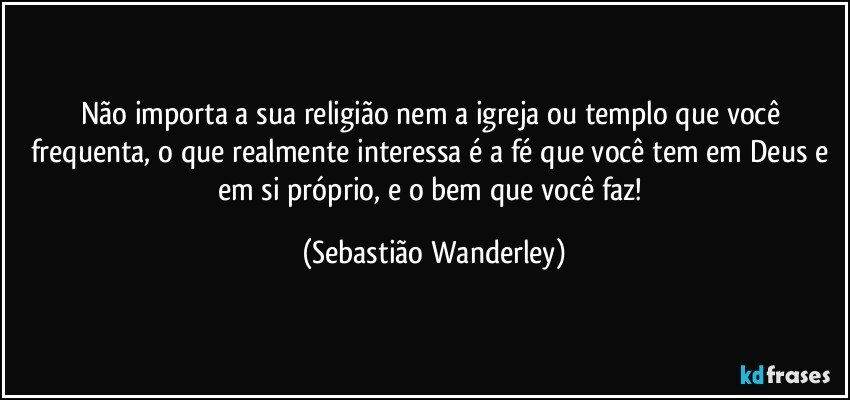 Não importa a sua religião nem a igreja ou templo que você frequenta, o que realmente interessa é a fé que você tem em Deus e em si próprio, e o bem que você faz! (Sebastião Wanderley)