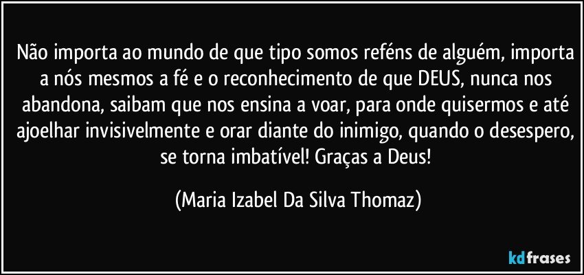 Não importa ao mundo de que tipo somos reféns de alguém, importa a nós mesmos a fé e o reconhecimento de que DEUS, nunca nos abandona, saibam que nos ensina a voar, para onde quisermos e até ajoelhar invisivelmente e orar diante do inimigo, quando o desespero, se torna imbatível! Graças a Deus! (Maria Izabel Da Silva Thomaz)