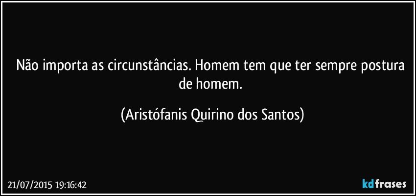 Não importa as circunstâncias. Homem tem que ter sempre postura de homem. (Aristófanis Quirino dos Santos)