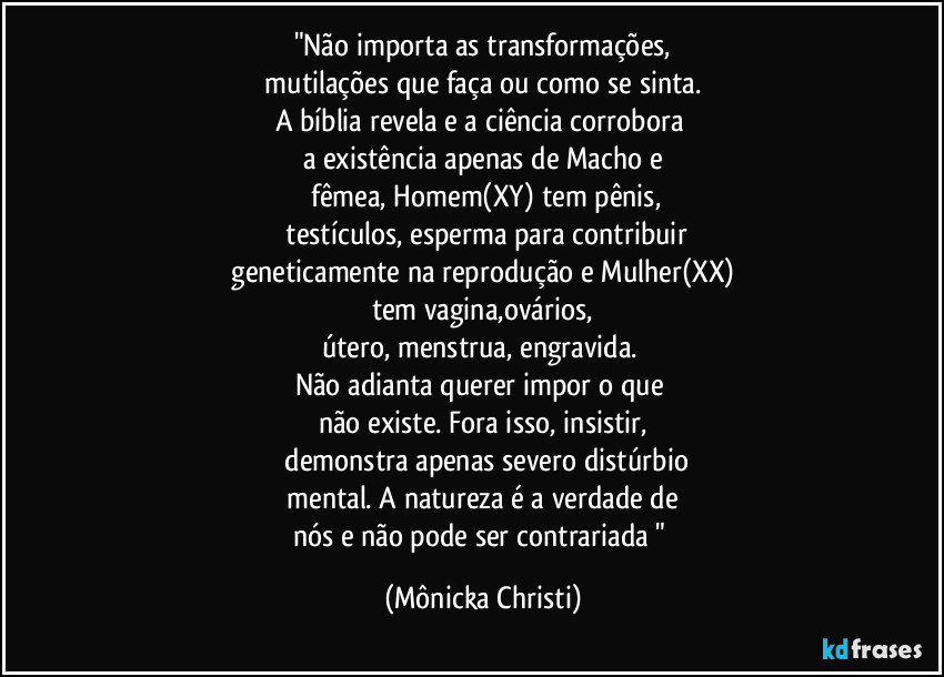 "Não importa as transformações,
mutilações que faça ou como se sinta.
A bíblia revela e a ciência corrobora
a existência apenas de Macho e
fêmea, Homem(XY) tem pênis,
testículos, esperma para contribuir
geneticamente na reprodução e Mulher(XX)
tem vagina,ovários,
útero, menstrua, engravida.
Não adianta querer impor o que
não existe. Fora isso, insistir,
demonstra apenas severo distúrbio
mental. A natureza é a verdade de
nós e não pode ser contrariada " (Mônicka Christi)