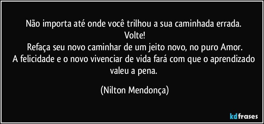 Não importa até onde você trilhou a sua caminhada errada. 
Volte!
Refaça seu novo caminhar de um jeito novo, no puro Amor.
A felicidade e o novo vivenciar de vida fará com que o aprendizado valeu a pena. (Nilton Mendonça)